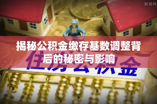 曲沃揭秘公积金缴存基数调整背后的秘密与影响