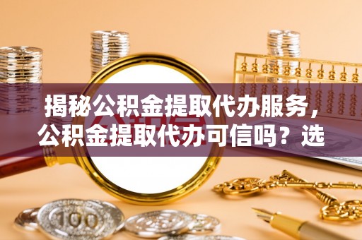 曲沃揭秘公积金提取代办服务，公积金提取代办可信吗？选择前你需要知道的真相