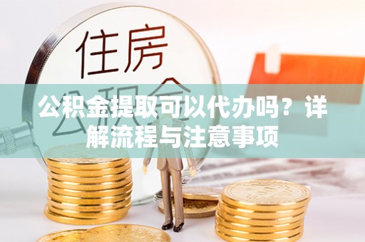 曲沃公积金提取可以代办吗？详解流程与注意事项
