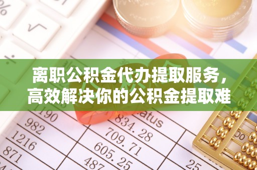 曲沃离职公积金代办提取服务，高效解决你的公积金提取难题