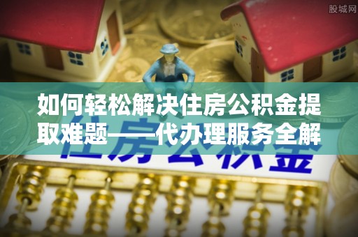 曲沃如何轻松解决住房公积金提取难题——代办理服务全解析