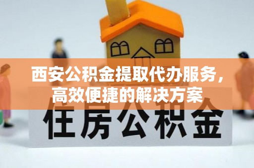 曲沃西安公积金提取代办服务，高效便捷的解决方案