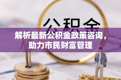 曲沃解析最新公积金政策咨询，助力市民财富管理