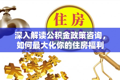 曲沃深入解读公积金政策咨询，如何最大化你的住房福利