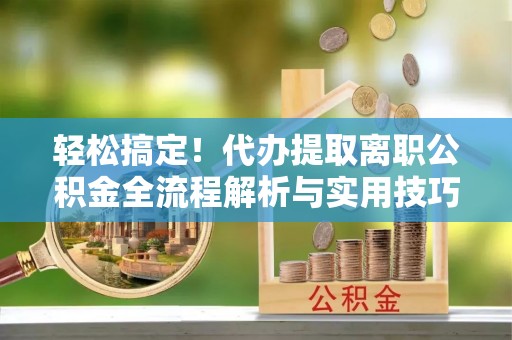 曲沃轻松搞定！代办提取离职公积金全流程解析与实用技巧