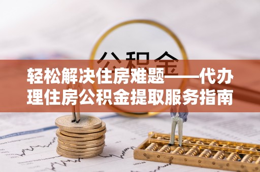 曲沃轻松解决住房难题——代办理住房公积金提取服务指南