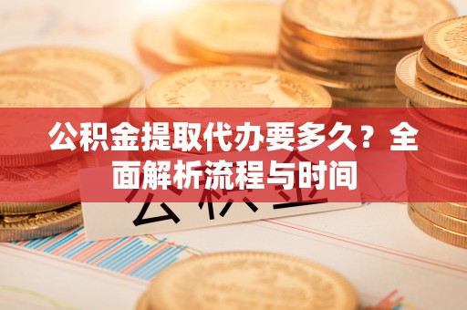 曲沃公积金提取代办要多久？全面解析流程与时间