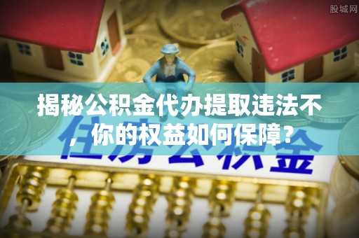 曲沃揭秘公积金代办提取违法不，你的权益如何保障？