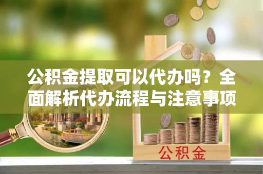 曲沃公积金提取可以代办吗？全面解析代办流程与注意事项